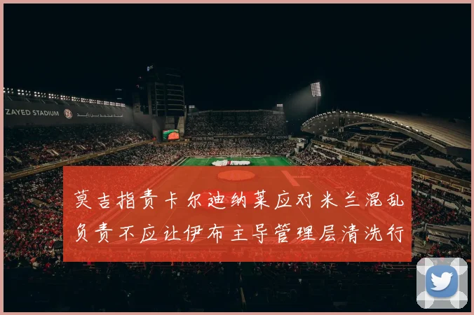 莫吉指责卡尔迪纳莱应对米兰混乱负责不应让伊布主导管理层清洗行动