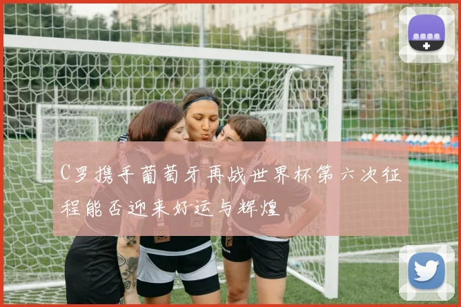 C罗携手葡萄牙再战世界杯第六次征程能否迎来好运与辉煌