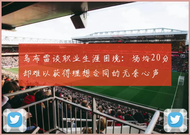 乌布雷谈职业生涯困境：场均20分却难以获得理想合同的无奈心声