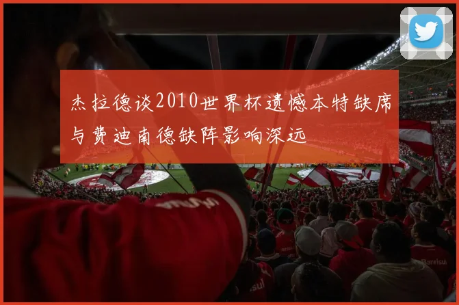杰拉德谈2010世界杯遗憾本特缺席与费迪南德缺阵影响深远