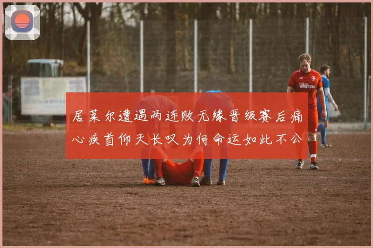 居莱尔遭遇两连败无缘晋级赛后痛心疾首仰天长叹为何命运如此不公