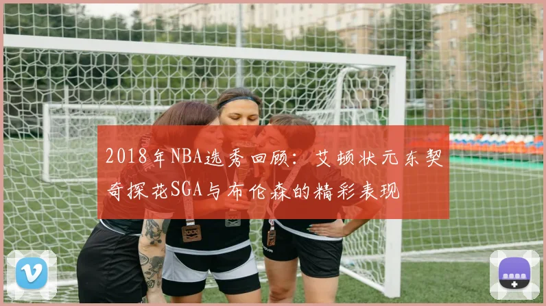 2018年NBA选秀回顾：艾顿状元东契奇探花SGA与布伦森的精彩表现