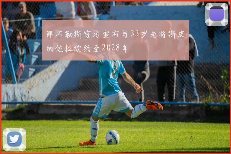 那不勒斯官方宣布与33岁老将斯皮纳佐拉续约至2028年