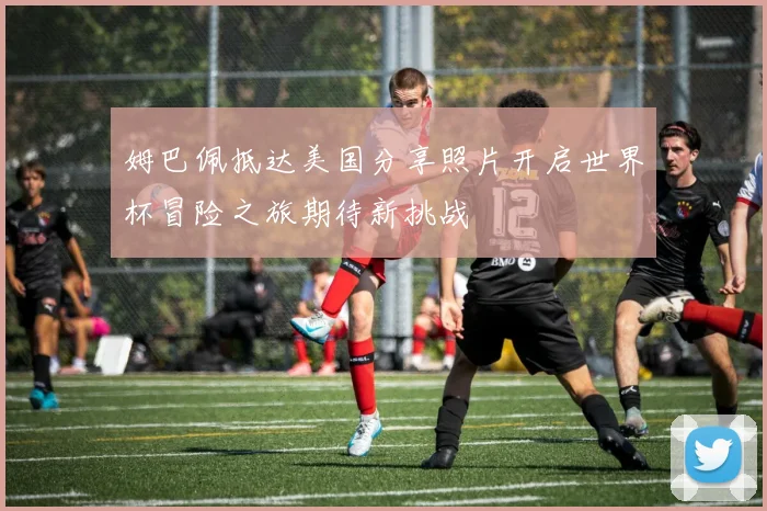 姆巴佩抵达美国分享照片开启世界杯冒险之旅期待新挑战