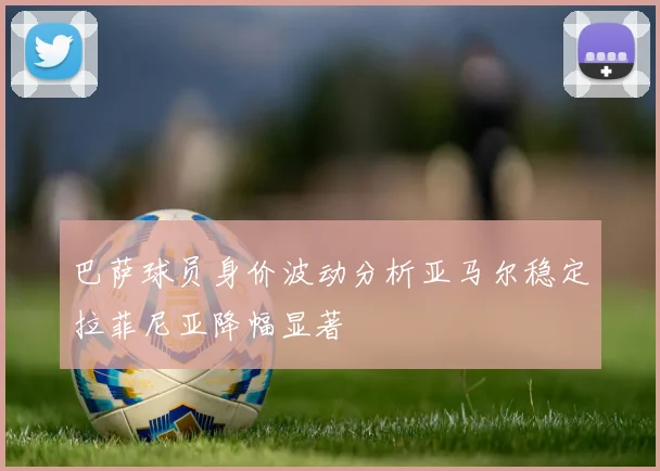 巴萨球员身价波动分析亚马尔稳定拉菲尼亚降幅显著