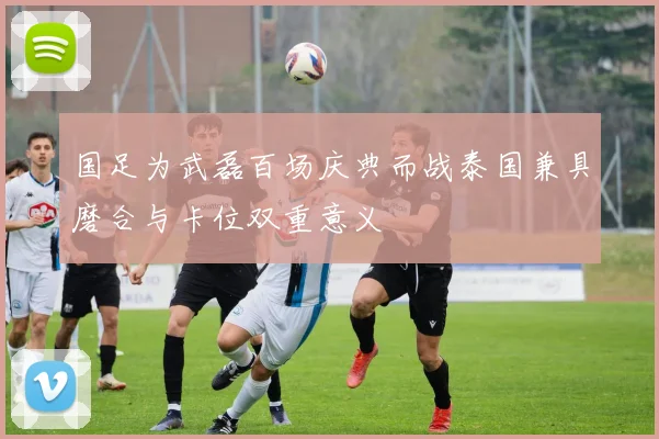 国足为武磊百场庆典而战泰国兼具磨合与卡位双重意义