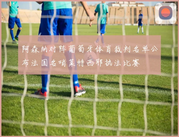 阿森纳对阵葡萄牙体育裁判名单公布法国名哨莱特西耶执法比赛