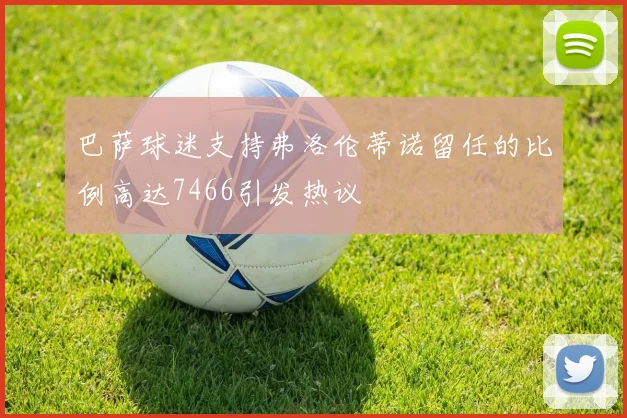 巴萨球迷支持弗洛伦蒂诺留任的比例高达7466引发热议