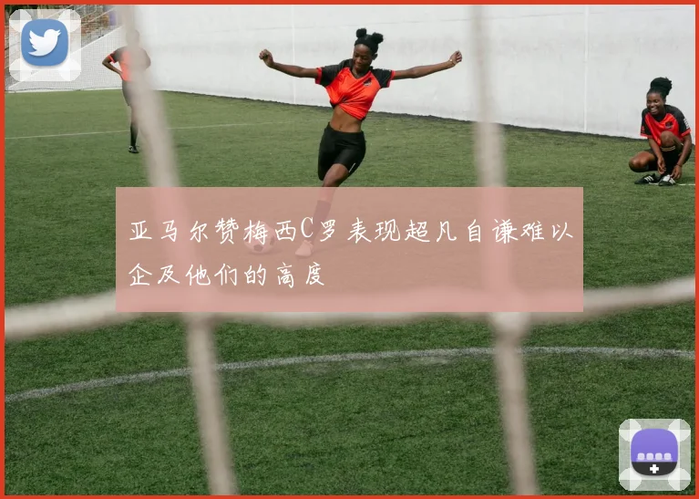 亚马尔赞梅西C罗表现超凡自谦难以企及他们的高度