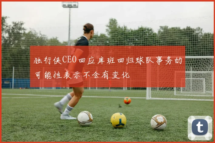 独行侠CEO回应库班回归球队事务的可能性表示不会有变化