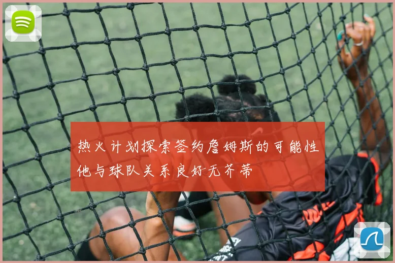 热火计划探索签约詹姆斯的可能性他与球队关系良好无芥蒂