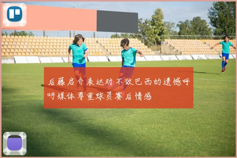 后藤启介表达对不敌巴西的遗憾呼吁媒体尊重球员赛后情感