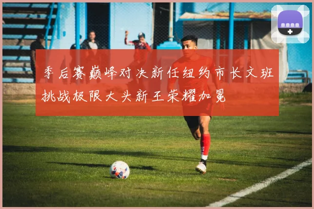 季后赛巅峰对决新任纽约市长文班挑战极限大头新王荣耀加冕