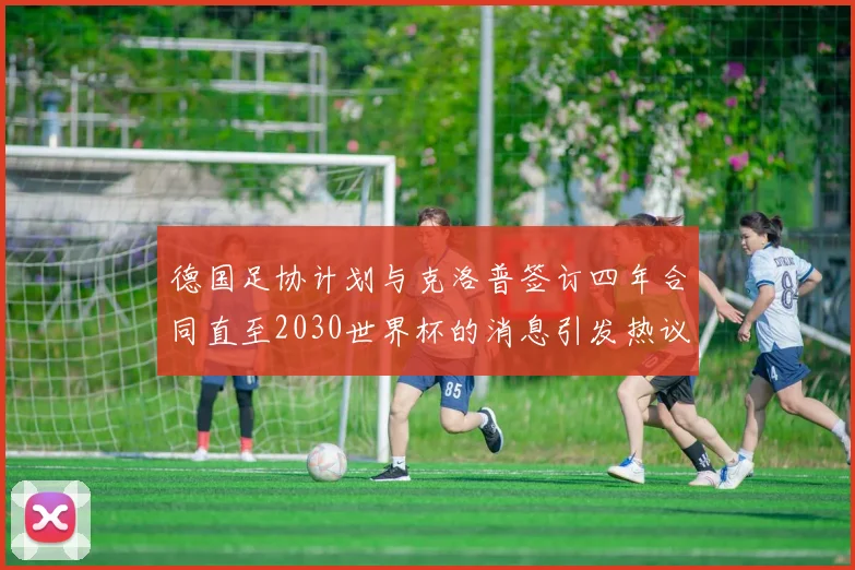 德国足协计划与克洛普签订四年合同直至2030世界杯的消息引发热议