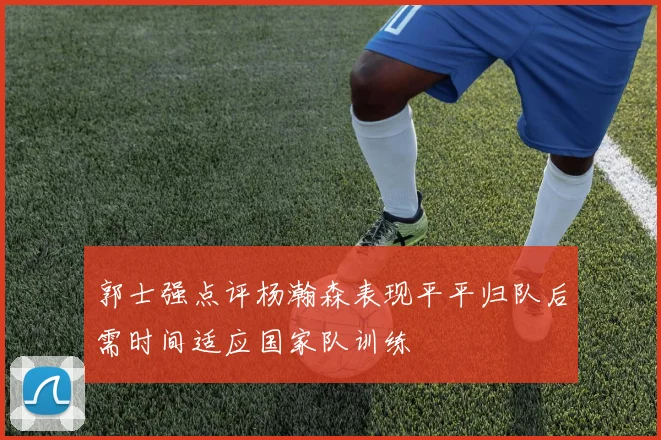 郭士强点评杨瀚森表现平平归队后需时间适应国家队训练