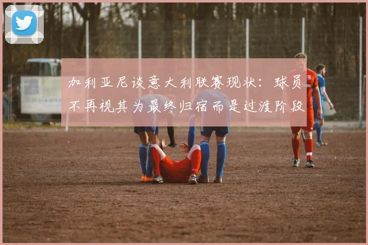 加利亚尼谈意大利联赛现状：球员不再视其为最终归宿而是过渡阶段
