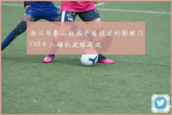 浙江与泰山战成平局程进补射破门VAR介入确认进球有效